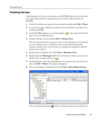 Finishing the tour


Finishing the tour
                     In the final part of the tour you go back to the DOORS Explorer, look at Project
                     view, delete then purge the copied project you’ve been using, and then exit
                     DOORS.
                     1. Close the modules you opened. In each module window, click File > Close.
                     2. If you see messages asking if you want to save the changes you made to the
                        modules, click No.
                     3. In the DOORS Explorer, you see the database            at the top level in the left
                        pane. You are in Database view.
                     4. Switch to Project view by clicking View > Project View.
                         Now the top-level items are projects. You see all the projects you’re allowed
                         to access. Project view is useful if you have a deep database hierarchy,
                         because in Project view you don’t have to navigate the hierarchy to find the
                         projects you work on.
                     5. Switch back to Database view. Click View > Database View.
                     6. Double-click the Prototypes folder in the left pane to make it your current
                        folder. It has an open folder icon  .
                     7. In the right pane, select the copied project you created at the start of the tour
                        then click File > Delete. The project disappears.
                     8. Turn on the display of deleted items. Click View > Show Deleted Items.




                         You see the deleted project      . It has a red cross in the corner of the icon.



                                                                           Getting Started with DOORS         43
 