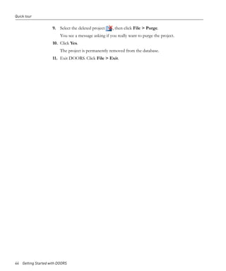 Quick tour


                     9. Select the deleted project    , then click File > Purge.
                         You see a message asking if you really want to purge the project.
                     10. Click Yes.
                         The project is permanently removed from the database.
                     11. Exit DOORS. Click File > Exit.




44 Getting Started with DOORS
 
