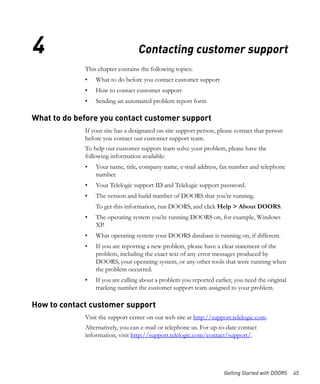 4                                 Contacting customer support
             This chapter contains the following topics:
             •   What to do before you contact customer support
             •   How to contact customer support
             •   Sending an automated problem report form

What to do before you contact customer support
             If your site has a designated on-site support person, please contact that person
             before you contact our customer support team.
             To help our customer support team solve your problem, please have the
             following information available:
             •   Your name, title, company name, e-mail address, fax number and telephone
                 number.
             •   Your Telelogic support ID and Telelogic support password.
             •   The version and build number of DOORS that you’re running.
                 To get this information, run DOORS, and click Help > About DOORS.
             •   The operating system you’re running DOORS on, for example, Windows
                 XP.
             •   What operating system your DOORS database is running on, if different.
             •   If you are reporting a new problem, please have a clear statement of the
                 problem, including the exact text of any error messages produced by
                 DOORS, your operating system, or any other tools that were running when
                 the problem occurred.
             •   If you are calling about a problem you reported earlier, you need the original
                 tracking number the customer support team assigned to your problem.

How to contact customer support
             Visit the support center on our web site at http://support.telelogic.com.
             Alternatively, you can e-mail or telephone us. For up-to-date contact
             information, visit http://support.telelogic.com/contact/support/.




                                                                     Getting Started with DOORS   45
 