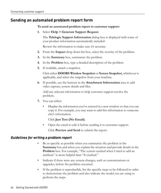 Contacting customer support


Sending an automated problem report form
                     To send an automated problem report to customer support:
                     1. Select Help > Generate Support Request.
                          The Telelogic Support Information dialog box is displayed with some of
                          your product information automatically included.
                          Review the information to make sure it’s accurate.
                     2. From the Impact drop down list box, select the severity of the problem.
                     3. In the Summary box, summarize the problem.
                     4. In the Problem box, type a detailed description of the problem.
                     5. If available, attach a snapshot.
                          Click either DOORS Window Snapshot or Screen Snapshot, whichever is
                          applicable, and select the snapshot from your machine.
                     6. If possible, use the buttons in the Attachment Information area to add
                        video capture, system details and files.
                          Add any relevant information to help customer support resolve the
                          problem.
                     7. You can either:
                          •     Display the information you’ve entered in a new window so that you can
                                copy it. For example, you may want to add this information to someone
                                else’s information.
                                Click Just Text (No Email).
                          •     Open the email to edit it before sending it to customer support.
                                Click Preview and Send to submit the report.

Guidelines for writing a problem report
                     •    Be as specific as possible when you summarize the problem in the
                          Summary box and when you explain the situation and provide details in the
                          Problem box. For example, “The system crashed when I tried to add an
                          attribute” is more helpful than “It crashed.”
                     •    Indicate if there were any system changes, such as customizations or
                          upgrades, before the problem occurred.
                     •    If the problem is reproducible, list the specific steps to be followed in order
                          to demonstrate the problem and also indicate the model you are using to
                          perform the steps.


46 Getting Started with DOORS
 