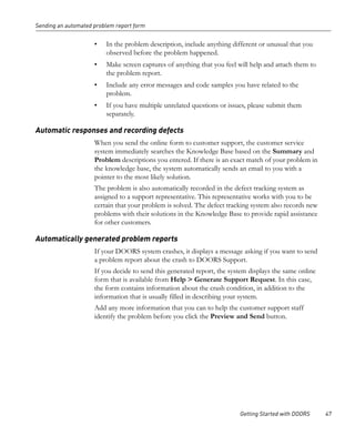 Sending an automated problem report form


                     •   In the problem description, include anything different or unusual that you
                         observed before the problem happened.
                     •   Make screen captures of anything that you feel will help and attach them to
                         the problem report.
                     •   Include any error messages and code samples you have related to the
                         problem.
                     •   If you have multiple unrelated questions or issues, please submit them
                         separately.

Automatic responses and recording defects
                     When you send the online form to customer support, the customer service
                     system immediately searches the Knowledge Base based on the Summary and
                     Problem descriptions you entered. If there is an exact match of your problem in
                     the knowledge base, the system automatically sends an email to you with a
                     pointer to the most likely solution.
                     The problem is also automatically recorded in the defect tracking system as
                     assigned to a support representative. This representative works with you to be
                     certain that your problem is solved. The defect tracking system also records new
                     problems with their solutions in the Knowledge Base to provide rapid assistance
                     for other customers.

Automatically generated problem reports
                     If your DOORS system crashes, it displays a message asking if you want to send
                     a problem report about the crash to DOORS Support.
                     If you decide to send this generated report, the system displays the same online
                     form that is available from Help > Generate Support Request. In this case,
                     the form contains information about the crash condition, in addition to the
                     information that is usually filled in describing your system.
                     Add any more information that you can to help the customer support staff
                     identify the problem before you click the Preview and Send button.




                                                                         Getting Started with DOORS     47
 