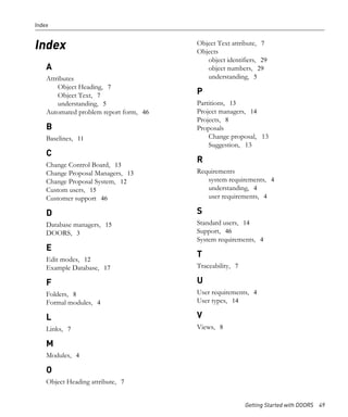 Index


                                        Object Text attribute, 7
Index                                   Objects
                                           object identifiers, 29
    A                                      object numbers, 29
    Attributes                             understanding, 5
        Object Heading, 7
        Object Text, 7                  P
        understanding, 5                Partitions, 13
    Automated problem report form, 46   Project managers, 14
                                        Projects, 8
    B                                   Proposals
    Baselines, 11                           Change proposal, 13
                                            Suggestion, 13
    C
                                        R
    Change Control Board, 13
    Change Proposal Managers, 13        Requirements
    Change Proposal System, 12             system requirements, 4
    Custom users, 15                       understanding, 4
    Customer support 46                    user requirements, 4

    D                                   S
    Database managers, 15               Standard users, 14
    DOORS, 3                            Support, 46
                                        System requirements, 4
    E
                                        T
    Edit modes, 12
    Example Database, 17                Traceability, 7

    F                                   U
    Folders, 8                          User requirements, 4
    Formal modules, 4                   User types, 14

    L                                   V
    Links, 7                            Views, 8

    M
    Modules, 4

    O
    Object Heading attribute, 7


                                                          Getting Started with DOORS 49
 