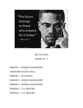 MR. WATSON
                          ROOM: B – 2


PERIOD 1 – WORLD GEOGRAPHY
ADVISORY/STUDY HALL
PERIOD 2 – PLANNING
PERIOD 3 – WORLD GEOGRAPHY
PERIOD 4 – WORLD GEOGRAPHY
PERIOD 5 – U.S. HISTORY
PERIOD 6 – U.S. HISTORY
 