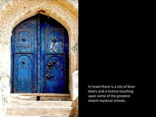 In Israel there is a city of blue-
doors and a history touching
upon some of the greatest
Jewish mystical schools.
 