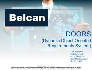 Belcan proprietary information.
The information contained in this proprietary document is Belcan proprietary information and is disclosed in confidence. It shall not be used,
disclosed to others or reproduced without written consent by Belcan. If authorization is given all legends shall appear on all pages reproduced.
DOORS
(Dynamic Object Oriented
Requirements System)
Your Name
(555) 555-5555
yname@belcan.com
October 10, 2017
DOORS
(Dynamic Object Oriented
Requirements System)
Dan Bonfiglio
Robin J. Hunt
(513) 277-3338
rjhunt@belcan.com
April 5, 2017
 