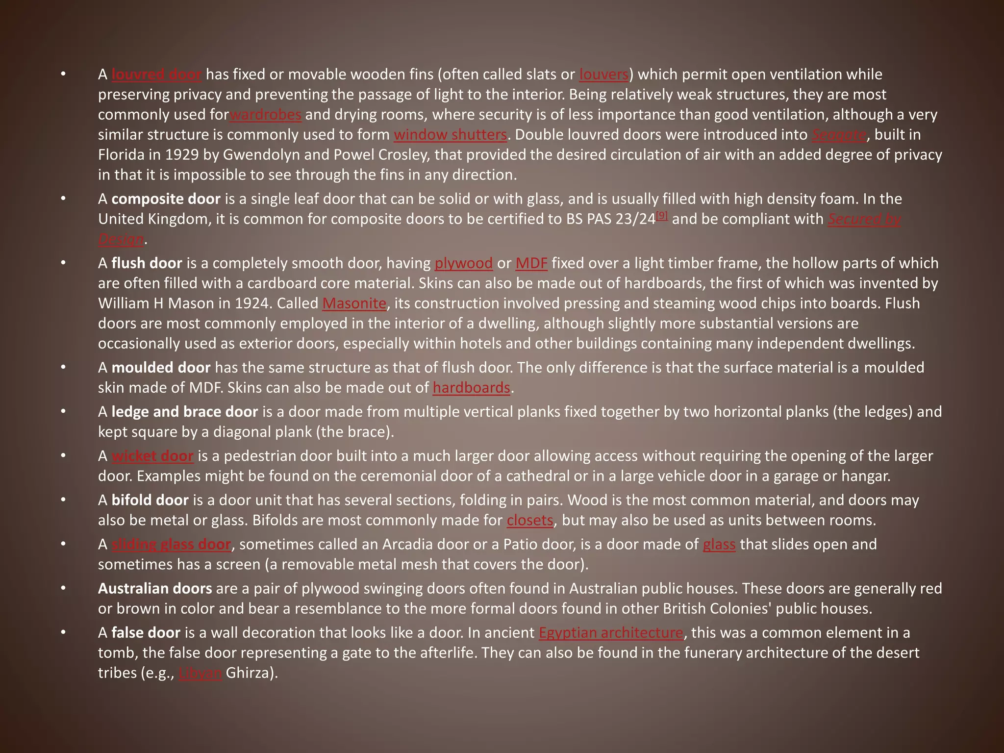 • A louvred door has fixed or movable wooden fins (often called slats or louvers) which permit open ventilation while
preserving privacy and preventing the passage of light to the interior. Being relatively weak structures, they are most
commonly used forwardrobes and drying rooms, where security is of less importance than good ventilation, although a very
similar structure is commonly used to form window shutters. Double louvred doors were introduced into Seagate, built in
Florida in 1929 by Gwendolyn and Powel Crosley, that provided the desired circulation of air with an added degree of privacy
in that it is impossible to see through the fins in any direction.
• A composite door is a single leaf door that can be solid or with glass, and is usually filled with high density foam. In the
United Kingdom, it is common for composite doors to be certified to BS PAS 23/24[9] and be compliant with Secured by
Design.
• A flush door is a completely smooth door, having plywood or MDF fixed over a light timber frame, the hollow parts of which
are often filled with a cardboard core material. Skins can also be made out of hardboards, the first of which was invented by
William H Mason in 1924. Called Masonite, its construction involved pressing and steaming wood chips into boards. Flush
doors are most commonly employed in the interior of a dwelling, although slightly more substantial versions are
occasionally used as exterior doors, especially within hotels and other buildings containing many independent dwellings.
• A moulded door has the same structure as that of flush door. The only difference is that the surface material is a moulded
skin made of MDF. Skins can also be made out of hardboards.
• A ledge and brace door is a door made from multiple vertical planks fixed together by two horizontal planks (the ledges) and
kept square by a diagonal plank (the brace).
• A wicket door is a pedestrian door built into a much larger door allowing access without requiring the opening of the larger
door. Examples might be found on the ceremonial door of a cathedral or in a large vehicle door in a garage or hangar.
• A bifold door is a door unit that has several sections, folding in pairs. Wood is the most common material, and doors may
also be metal or glass. Bifolds are most commonly made for closets, but may also be used as units between rooms.
• A sliding glass door, sometimes called an Arcadia door or a Patio door, is a door made of glass that slides open and
sometimes has a screen (a removable metal mesh that covers the door).
• Australian doors are a pair of plywood swinging doors often found in Australian public houses. These doors are generally red
or brown in color and bear a resemblance to the more formal doors found in other British Colonies' public houses.
• A false door is a wall decoration that looks like a door. In ancient Egyptian architecture, this was a common element in a
tomb, the false door representing a gate to the afterlife. They can also be found in the funerary architecture of the desert
tribes (e.g., Libyan Ghirza).
 