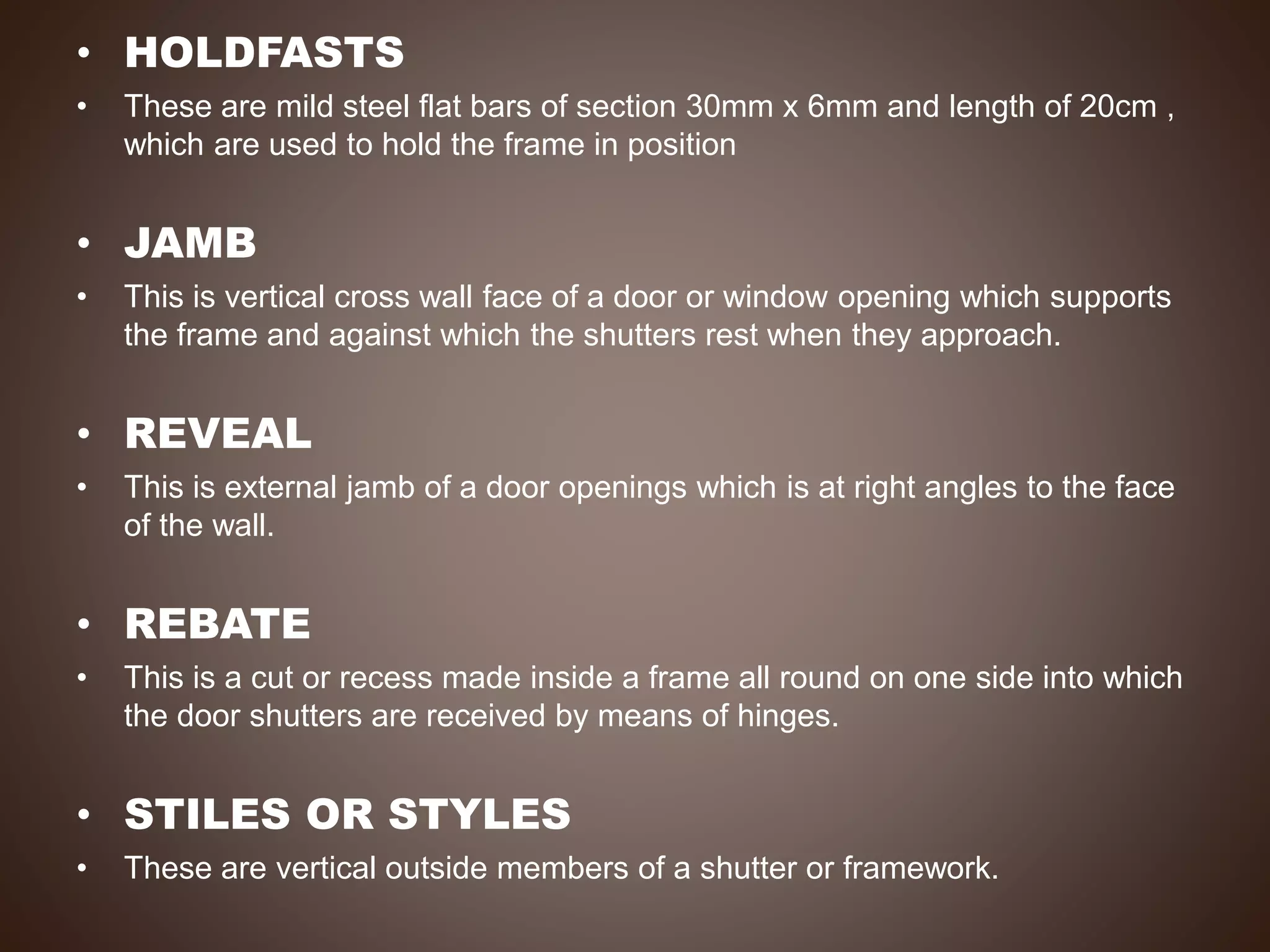 • HOLDFASTS
• These are mild steel flat bars of section 30mm x 6mm and length of 20cm ,
which are used to hold the frame in position
• JAMB
• This is vertical cross wall face of a door or window opening which supports
the frame and against which the shutters rest when they approach.
• REVEAL
• This is external jamb of a door openings which is at right angles to the face
of the wall.
• REBATE
• This is a cut or recess made inside a frame all round on one side into which
the door shutters are received by means of hinges.
• STILES OR STYLES
• These are vertical outside members of a shutter or framework.
 