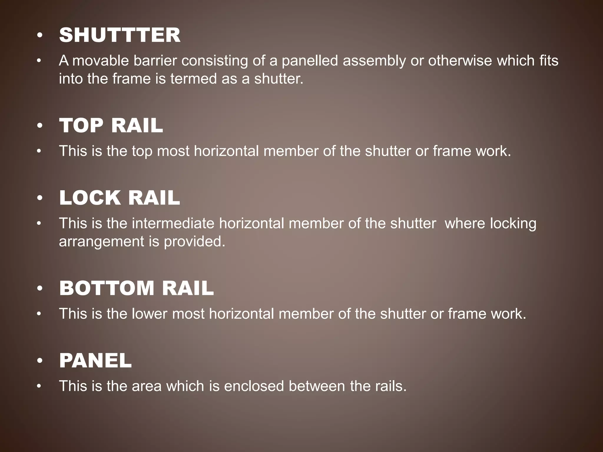 • SHUTTTER
• A movable barrier consisting of a panelled assembly or otherwise which fits
into the frame is termed as a shutter.
• TOP RAIL
• This is the top most horizontal member of the shutter or frame work.
• LOCK RAIL
• This is the intermediate horizontal member of the shutter where locking
arrangement is provided.
• BOTTOM RAIL
• This is the lower most horizontal member of the shutter or frame work.
• PANEL
• This is the area which is enclosed between the rails.
 
