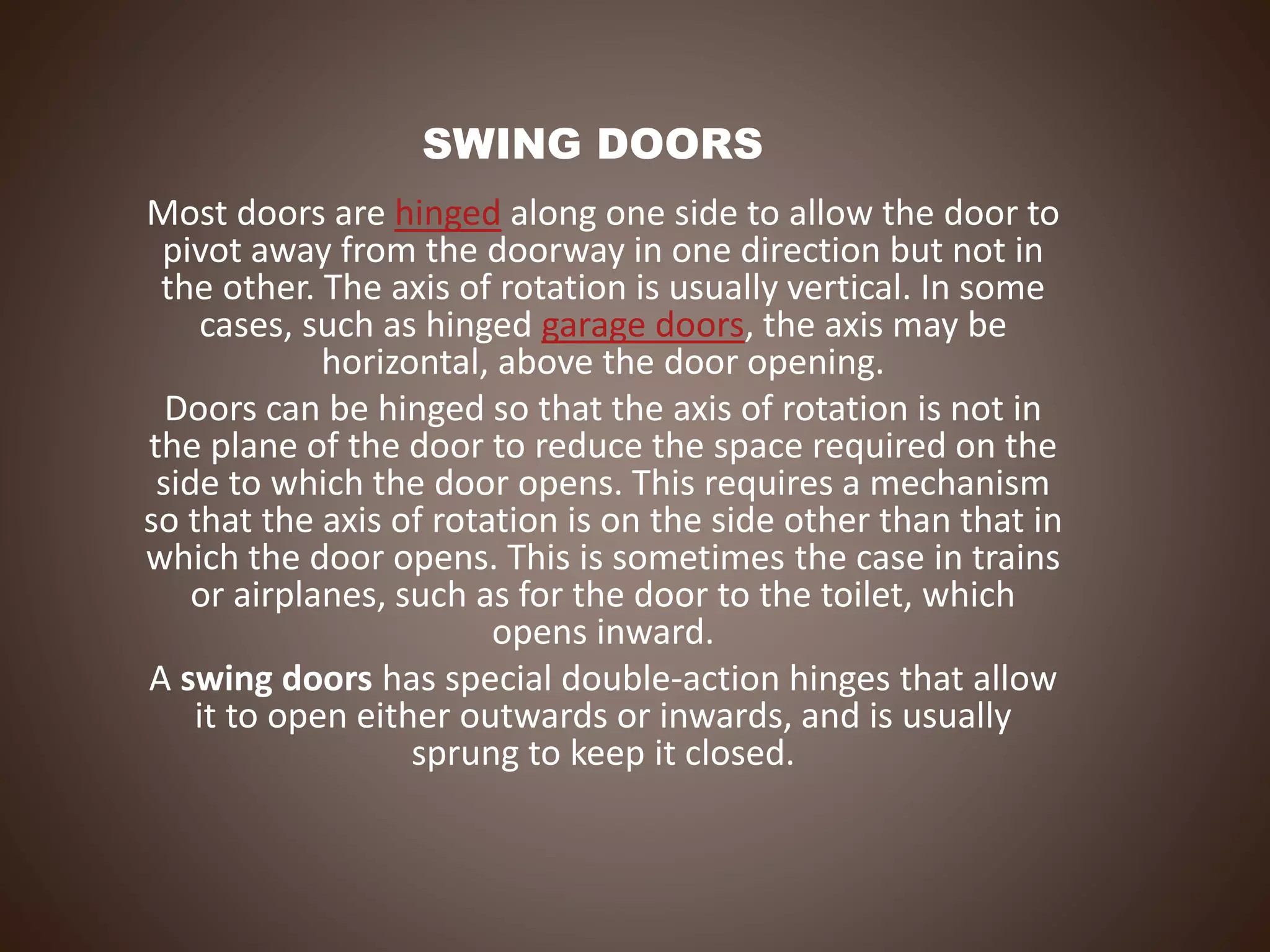 SWING DOORS
Most doors are hinged along one side to allow the door to
pivot away from the doorway in one direction but not in
the other. The axis of rotation is usually vertical. In some
cases, such as hinged garage doors, the axis may be
horizontal, above the door opening.
Doors can be hinged so that the axis of rotation is not in
the plane of the door to reduce the space required on the
side to which the door opens. This requires a mechanism
so that the axis of rotation is on the side other than that in
which the door opens. This is sometimes the case in trains
or airplanes, such as for the door to the toilet, which
opens inward.
A swing doors has special double-action hinges that allow
it to open either outwards or inwards, and is usually
sprung to keep it closed.
 