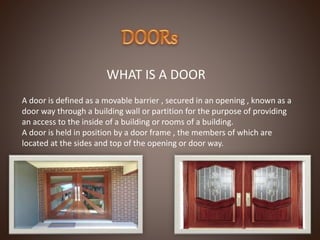 WHAT IS A DOOR
A door is defined as a movable barrier , secured in an opening , known as a
door way through a building wall or partition for the purpose of providing
an access to the inside of a building or rooms of a building.
A door is held in position by a door frame , the members of which are
located at the sides and top of the opening or door way.
 