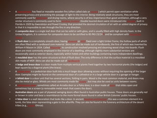 • A louvred door has fixed or movable wooden fins (often called slats or louvers) which permit open ventilation while
preserving privacy and preventing the passage of light to the interior. Being relatively weak structures, they are most
commonly used forwardrobes and drying rooms, where security is of less importance than good ventilation, although a very
similar structure is commonly used to form window shutters. Double louvred doors were introduced into Seagate, built in
Florida in 1929 by Gwendolyn and Powel Crosley, that provided the desired circulation of air with an added degree of privacy
in that it is impossible to see through the fins in any direction.
• A composite door is a single leaf door that can be solid or with glass, and is usually filled with high density foam. In the
United Kingdom, it is common for composite doors to be certified to BS PAS 23/24[9] and be compliant with Secured by
Design.
• A flush door is a completely smooth door, having plywood or MDF fixed over a light timber frame, the hollow parts of which
are often filled with a cardboard core material. Skins can also be made out of hardboards, the first of which was invented by
William H Mason in 1924. Called Masonite, its construction involved pressing and steaming wood chips into boards. Flush
doors are most commonly employed in the interior of a dwelling, although slightly more substantial versions are
occasionally used as exterior doors, especially within hotels and other buildings containing many independent dwellings.
• A moulded door has the same structure as that of flush door. The only difference is that the surface material is a moulded
skin made of MDF. Skins can also be made out of hardboards.
• A ledge and brace door is a door made from multiple vertical planks fixed together by two horizontal planks (the ledges) and
kept square by a diagonal plank (the brace).
• A wicket door is a pedestrian door built into a much larger door allowing access without requiring the opening of the larger
door. Examples might be found on the ceremonial door of a cathedral or in a large vehicle door in a garage or hangar.
• A bifold door is a door unit that has several sections, folding in pairs. Wood is the most common material, and doors may
also be metal or glass. Bifolds are most commonly made for closets, but may also be used as units between rooms.
• A sliding glass door, sometimes called an Arcadia door or a Patio door, is a door made of glass that slides open and
sometimes has a screen (a removable metal mesh that covers the door).
• Australian doors are a pair of plywood swinging doors often found in Australian public houses. These doors are generally red
or brown in color and bear a resemblance to the more formal doors found in other British Colonies' public houses.
• A false door is a wall decoration that looks like a door. In ancient Egyptian architecture, this was a common element in a
tomb, the false door representing a gate to the afterlife. They can also be found in the funerary architecture of the desert
tribes (e.g., Libyan Ghirza).
 