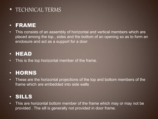 • TECHNICAL TERMS
• FRAME
• This consists of an assembly of horizontal and vertical members which are
placed among the top , sides and the bottom of an opening so as to form an
enclosure and act as a support for a door
• HEAD
• This is the top horizontal member of the frame.
• HORNS
• These are the horizontal projections of the top and bottom members of the
frame which are embedded into side walls
• SILLS
• This are horizontal bottom member of the frame which may or may not be
provided . The sill is generally not provided in door frame.
 