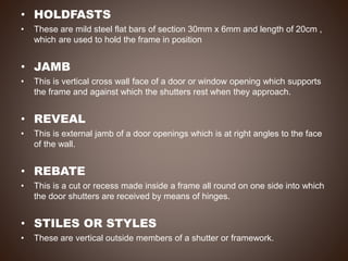 • HOLDFASTS
• These are mild steel flat bars of section 30mm x 6mm and length of 20cm ,
which are used to hold the frame in position
• JAMB
• This is vertical cross wall face of a door or window opening which supports
the frame and against which the shutters rest when they approach.
• REVEAL
• This is external jamb of a door openings which is at right angles to the face
of the wall.
• REBATE
• This is a cut or recess made inside a frame all round on one side into which
the door shutters are received by means of hinges.
• STILES OR STYLES
• These are vertical outside members of a shutter or framework.
 