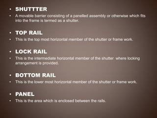 • SHUTTTER
• A movable barrier consisting of a panelled assembly or otherwise which fits
into the frame is termed as a shutter.
• TOP RAIL
• This is the top most horizontal member of the shutter or frame work.
• LOCK RAIL
• This is the intermediate horizontal member of the shutter where locking
arrangement is provided.
• BOTTOM RAIL
• This is the lower most horizontal member of the shutter or frame work.
• PANEL
• This is the area which is enclosed between the rails.
 