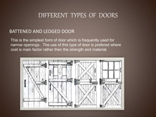 DIFFERENT TYPES OF DOORS
BATTENED AND LEDGED DOOR
This is the simplest form of door which is frequently used for
narrow openings . The use of this type of door is prefered where
cost is main factor rather then the strength and material.
 