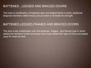 BATTENED , LEDGED AND BRACED DOORS
This door is modification of battened door and ledged doors in which additional
diagonal members called braces are provided to increase its strength.
BATTENED,LEDGED,FRAMED AND BRACED DOORS
The door is the modification over the battened , ledged , and framed type in which
additional members known as braces have been added this type of doors are largely
used for external work.
 