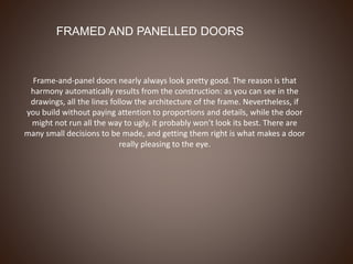 FRAMED AND PANELLED DOORS
Frame-and-panel doors nearly always look pretty good. The reason is that
harmony automatically results from the construction: as you can see in the
drawings, all the lines follow the architecture of the frame. Nevertheless, if
you build without paying attention to proportions and details, while the door
might not run all the way to ugly, it probably won’t look its best. There are
many small decisions to be made, and getting them right is what makes a door
really pleasing to the eye.
 