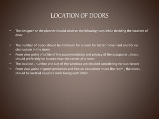 LOCATION OF DOORS
• The designer or the planner should observe the folowing rules while deciding the location of
door
• The number of doors should be minimum for a room for better movement and for no
obstruction in the room
• From view point of utility of the accommodation and privacy of the occupants , doors ,
should preferably be located near the corner of a room
• The location , number and size of the windows are decided considering various factors
• From view point of good ventilation and free air circulation inside the room , the doors ,
should be located opposite walls facing each other
 