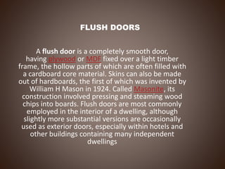 FLUSH DOORS
A flush door is a completely smooth door,
having plywood or MDF fixed over a light timber
frame, the hollow parts of which are often filled with
a cardboard core material. Skins can also be made
out of hardboards, the first of which was invented by
William H Mason in 1924. Called Masonite, its
construction involved pressing and steaming wood
chips into boards. Flush doors are most commonly
employed in the interior of a dwelling, although
slightly more substantial versions are occasionally
used as exterior doors, especially within hotels and
other buildings containing many independent
dwellings
 