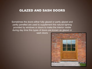 GLAZED AND SASH DOORS
Sometimes the doors either fully glazed or partly glazed and
partly panelled are used to supplement the natural lighting
provided by windows or doors to make the interior visible
during day time this types of doors are known as glazed or
sash doors
 