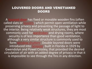 LOUVERED DOORS AND VENETIANED
DOORS
A louvred door has fixed or movable wooden fins (often
called slats or louvers) which permit open ventilation while
preserving privacy and preventing the passage of light to
the interior. Being relatively weak structures, they are most
commonly used forwardrobes and drying rooms, where
security is of less importance than good ventilation,
although a very similar structure is commonly used to
form window shutters. Double louvred doors were
introduced into Seagate, built in Florida in 1929 by
Gwendolyn and Powel Crosley, that provided the desired
circulation of air with an added degree of privacy in that it
is impossible to see through the fins in any direction.
 
