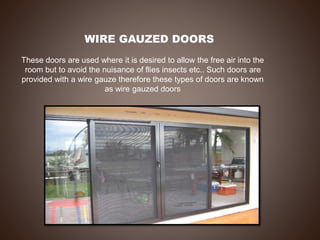 WIRE GAUZED DOORS
These doors are used where it is desired to allow the free air into the
room but to avoid the nuisance of flies insects etc.. Such doors are
provided with a wire gauze therefore these types of doors are known
as wire gauzed doors
 