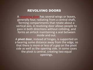 REVOLVING DOORS
A revolving door has several wings or leaves,
generally four, radiating from a central shaft,
forming compartments that rotate about a
vertical axis. A revolving door allows people to
pass in both directions without colliding, and
forms an airlock maintaining a seal between
inside and out.
A pivot door, instead of hinges, is supported on
a bearing some distance away from the edge, so
that there is more or less of a gap on the pivot
side as well as the opening side. In some cases
the pivot is central, creating two equal
openings.
 