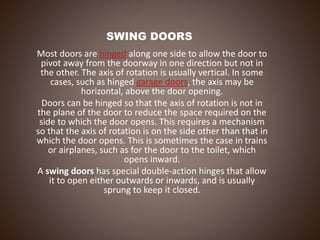 SWING DOORS
Most doors are hinged along one side to allow the door to
pivot away from the doorway in one direction but not in
the other. The axis of rotation is usually vertical. In some
cases, such as hinged garage doors, the axis may be
horizontal, above the door opening.
Doors can be hinged so that the axis of rotation is not in
the plane of the door to reduce the space required on the
side to which the door opens. This requires a mechanism
so that the axis of rotation is on the side other than that in
which the door opens. This is sometimes the case in trains
or airplanes, such as for the door to the toilet, which
opens inward.
A swing doors has special double-action hinges that allow
it to open either outwards or inwards, and is usually
sprung to keep it closed.
 