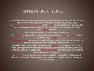 APPLICATIONS OF DOORS
Architectural doors have numerous general and specialized uses. Doors are
generally used to separate interior spaces (rooms, closets, etc.)
for privacy, convenience, security, and safety reasons. Doors are also used to
secure passages into a building from the exterior for reasons of safety
and climate control.
Doors also are applied in more specialized cases:
A trapdoor is a door that is oriented horizontally in a floor or ceiling, often
accessed via a ladder.
Blast-proof doors are constructed to allow access to a structure but also to
provide protection from the force of explosions.
A garden door is any door that opens to a garden or backyard. This term is
often used specifically for French windows, double French doors (with lites
instead of panels), in place of a sliding glass door. The term also may refer to
what is known as patio doors.
A jib door is a concealed door, whose surface reflects the moldings and
finishes of the wall. These were used in historic English houses, mainly as
servants' doors.
 