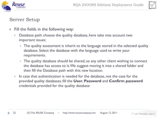 RQA (DOORS Edition) Deployment Guide

Server Setup


Fill the fields in the following way:




22

Database path: choose the quality database, here take into account two
important issues:
 The quality assessment is inherit to the language stored in the selected quality
database. Select the database with the language used to write your
requirements.
 The quality database should be shared, so any other client wishing to connect
the database has access to it. We suggest moving it into a shared folder and
then fill the Database path with this new location.
In case that authentication is needed for the database, not the case for the
provided quality databases, fill the User, Password and Confirm password
credentials provided for the quality database

(C) The REUSE Company

–

http://www.reusecompany.com

August 12, 2011

 