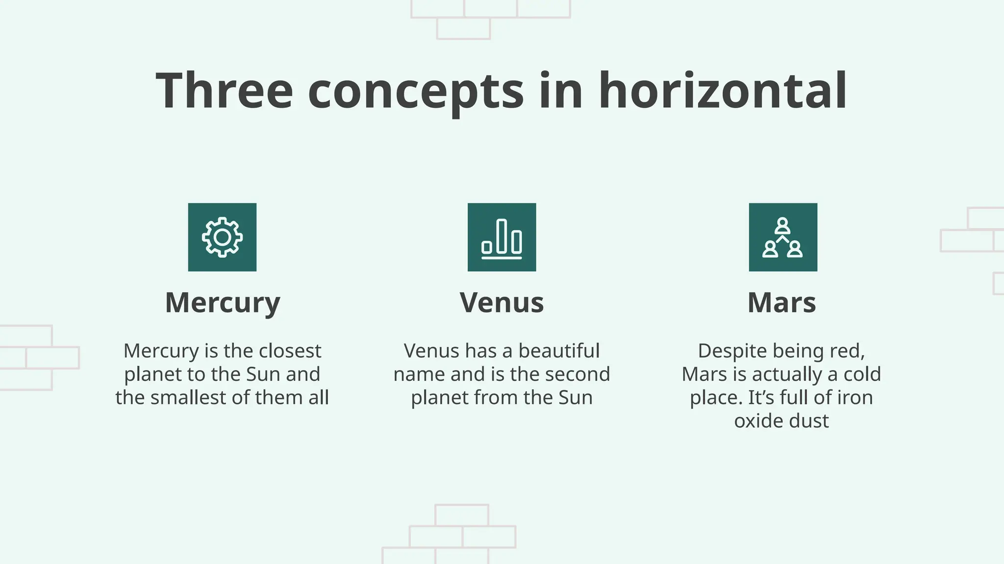 Three concepts in horizontal
Mercury is the closest
planet to the Sun and
the smallest of them all
Venus has a beautiful
name and is the second
planet from the Sun
Despite being red,
Mars is actually a cold
place. It’s full of iron
oxide dust
Mercury Venus Mars
 