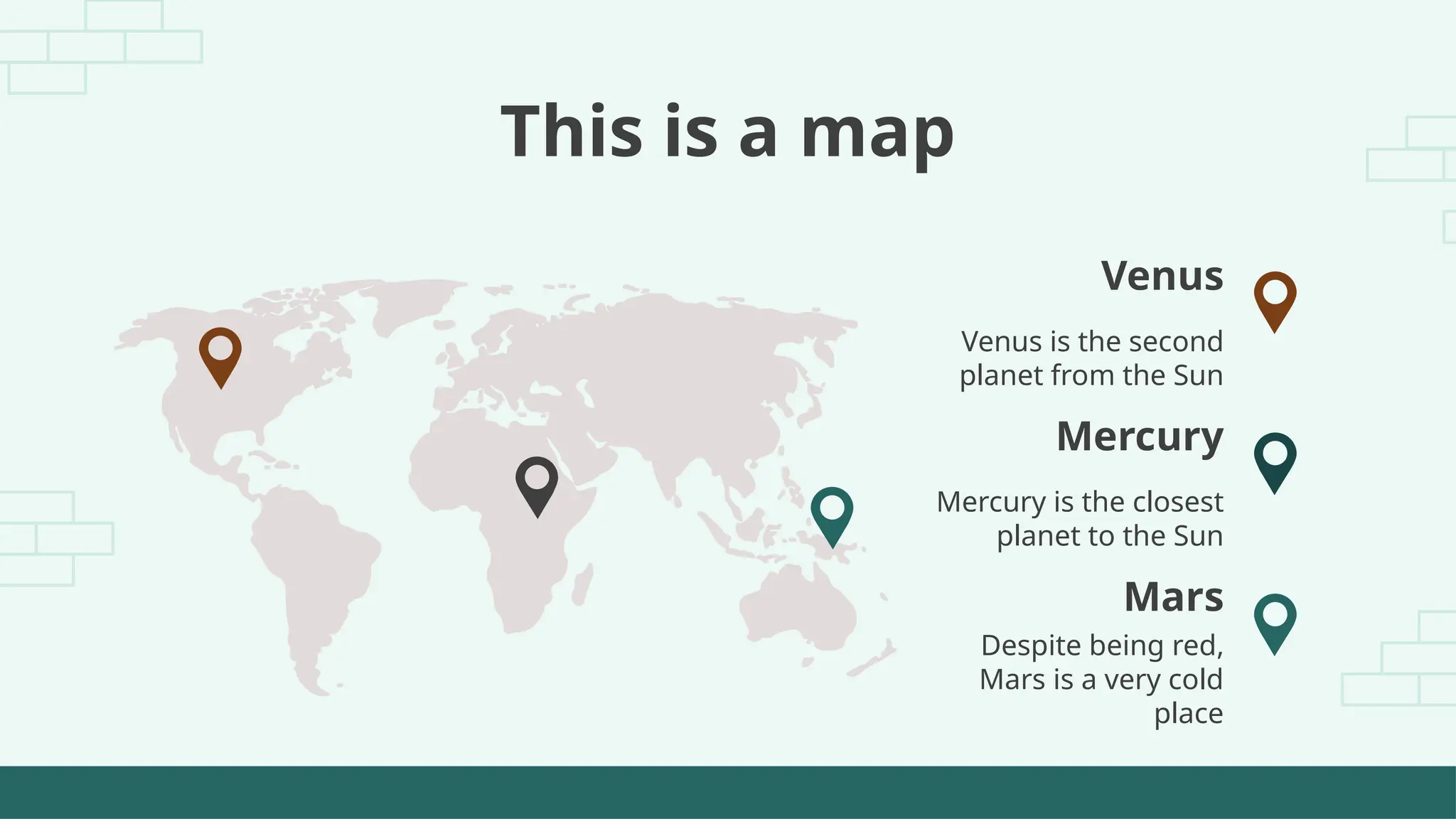 Venus
Mars
Mercury
This is a map
Venus is the second
planet from the Sun
Despite being red,
Mars is a very cold
place
Mercury is the closest
planet to the Sun
 