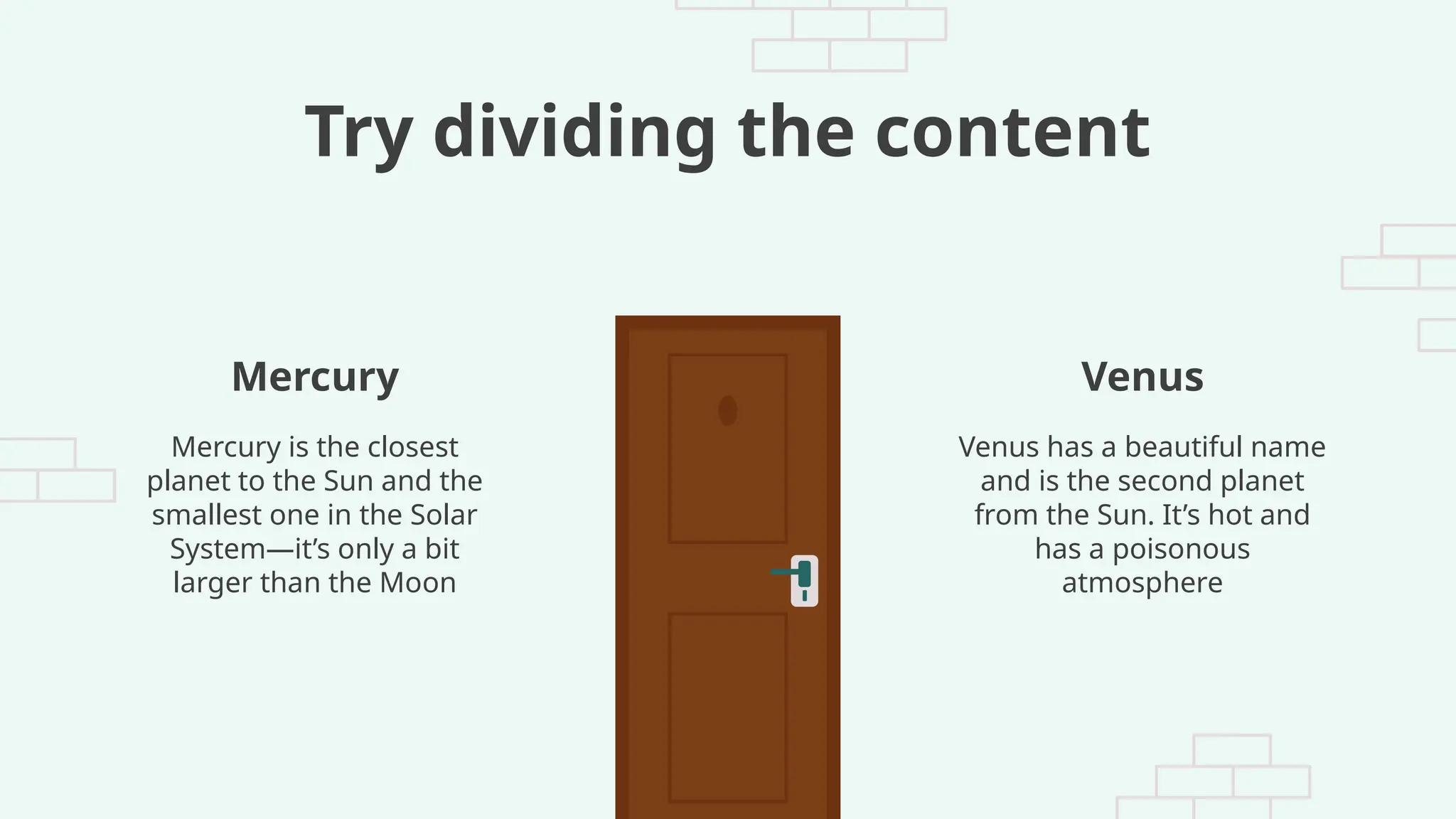 Try dividing the content
Venus has a beautiful name
and is the second planet
from the Sun. It’s hot and
has a poisonous
atmosphere
Mercury is the closest
planet to the Sun and the
smallest one in the Solar
System—it’s only a bit
larger than the Moon
Mercury Venus
 