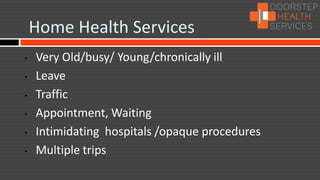 Home Health Services
•   Very Old/busy/ Young/chronically ill
•   Leave
•   Traffic
•   Appointment, Waiting
•   Intimidating hospitals /opaque procedures
•   Multiple trips
 