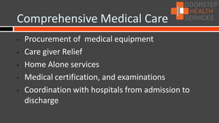 Comprehensive Medical Care
•   Procurement of medical equipment
•   Care giver Relief
•   Home Alone services
•   Medical certification, and examinations
•   Coordination with hospitals from admission to
    discharge
 