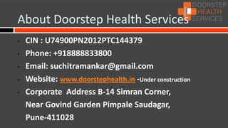 About Doorstep Health Services
•   CIN : U74900PN2012PTC144379
•   Phone: +918888833800
•   Email: suchitramankar@gmail.com
•   Website: www.doorstephealth.in -Under construction
•   Corporate Address B-14 Simran Corner,
    Near Govind Garden Pimpale Saudagar,
    Pune-411028
•
 