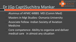 Dr (Gp Capt)Suchitra Mankar
 •   Alumnus of AFMC-MBBS MD (Comm Med)
 •   Masters in Mgt Studies- Osmania University
 •   Associate Fellow -Indian Society of Aviation
     Medicine
 •   Core competence- Ability to organize and deliver
     medical care in almost any situation
 