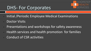 DHS- For Corporates
•   Initial /Periodic Employee Medical Examinations
•   Doctor Visits
•   Presentations and workshops for safety awareness
•   Health services and health promotion for families
•   Conduct of CSR activities
 