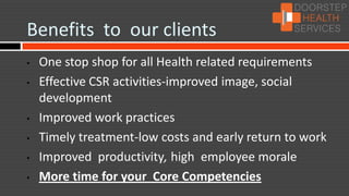 Benefits to our clients
•   One stop shop for all Health related requirements
•   Effective CSR activities-improved image, social
    development
•   Improved work practices
•   Timely treatment-low costs and early return to work
•   Improved productivity, high employee morale
•   More time for your Core Competencies
 
