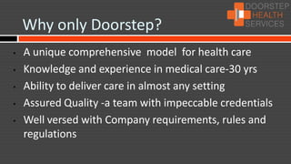 Why only Doorstep?
•   A unique comprehensive model for health care
•   Knowledge and experience in medical care-30 yrs
•   Ability to deliver care in almost any setting
•   Assured Quality -a team with impeccable credentials
•   Well versed with Company requirements, rules and
    regulations
 
