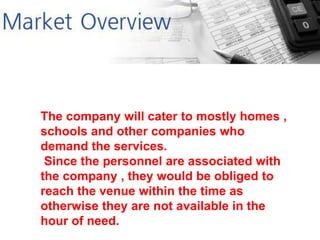 The company will cater to mostly homes ,
schools and other companies who
demand the services.
Since the personnel are associated with
the company , they would be obliged to
reach the venue within the time as
otherwise they are not available in the
hour of need.
 