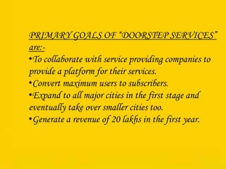 PRIMARY GOALS OF “DOORSTEP SERVICES”
are:-
•To collaborate with service providing companies to
provide a platform for their services.
•Convert maximum users to subscribers.
•Expand to all major cities in the first stage and
eventually take over smaller cities too.
•Generate a revenue of 20 lakhs in the first year.
 