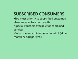 SUBSCRIBED CONSUMERS
•Top most priority to subscribed customers.
•Two services free per month.
•Special vouchers available for combined
services.
•Subscribe for a minimum amount of $4 per
month or $40 per year.
 