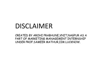 DISCLAIMER
CREATED BY AROHI PRABHUNE,VNIT,NAGPUR AS A
PART OF MARKETING MANAGEMENT INTERNSHIP
UNDER PROF.SAMEER MATHUR,IIM LUCKNOW.
 