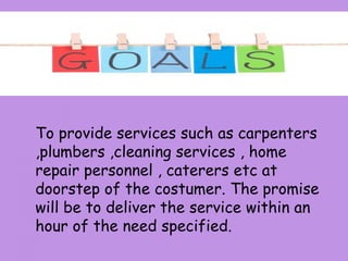 To provide services such as carpenters
,plumbers ,cleaning services , home
repair personnel , caterers etc at
doorstep of the costumer. The promise
will be to deliver the service within an
hour of the need specified.
 