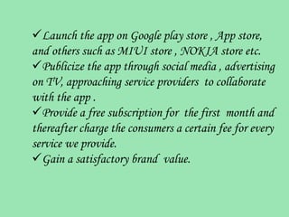 Launch the app on Google play store , App store,
and others such as MIUI store , NOKIA store etc.
Publicize the app through social media , advertising
on TV, approaching service providers to collaborate
with the app .
Provide a free subscription for the first month and
thereafter charge the consumers a certain fee for every
service we provide.
Gain a satisfactory brand value.
 