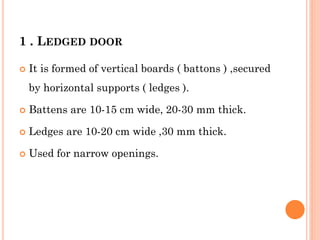 1 . LEDGED DOOR
 It is formed of vertical boards ( battons ) ,secured
by horizontal supports ( ledges ).
 Battens are 10-15 cm wide, 20-30 mm thick.
 Ledges are 10-20 cm wide ,30 mm thick.
 Used for narrow openings.
 