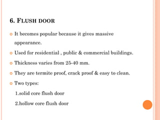 6. FLUSH DOOR
 It becomes popular because it gives massive
appearance.
 Used for residential , public & commercial buildings.
 Thickness varies from 25-40 mm.
 They are termite proof, crack proof & easy to clean.
 Two types:
1.solid core flush door
2.hollow core flush door
 