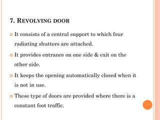 7. REVOLVING DOOR
 It consists of a central support to which four
radiating shutters are attached.
 It provides entrance on one side & exit on the
other side.
 It keeps the opening automatically closed when it
is not in use.
 These type of doors are provided where there is a
constant foot traffic.
 
