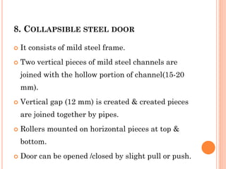 8. COLLAPSIBLE STEEL DOOR
 It consists of mild steel frame.
 Two vertical pieces of mild steel channels are
joined with the hollow portion of channel(15-20
mm).
 Vertical gap (12 mm) is created & created pieces
are joined together by pipes.
 Rollers mounted on horizontal pieces at top &
bottom.
 Door can be opened /closed by slight pull or push.
 